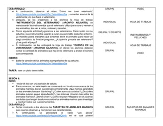 DESARROLLO:
● A continuación, observar el video “Cómo ser buen veterinario”
https://www.youtube.com/watch?v=Ywtsm8eamSw , comentar acerca de la
vestimenta y lo que hace el veterinario.
● Después, se les presentará a los alumnos la hoja de trabajo
“INSTRUMENTOS DEL VETERINARIO” (ARCHIVO ADJUNTO), se
mencionarán los instrumentos que el veterinario utiliza para curar y revisar a
los animalitos, los van a pintar, colorear y recortar.
● Como siguiente actividad jugaremos a ser veterinarios. Cada quién con su
peluche y sus instrumentos jugarán a curar a su animalito (peluche) enfermo.
La maestra podrá indicarles que síntomas tiene el animalito para hacer un
juego simbólico. Al finalizar preguntar, ¿A quién le gustaría ser veterinario?
¿Les gustó el juego?
● A continuación, se les entregará la hoja de trabajo “CUENTA EN LA
VETERINARIA” (ARCHIVO ADJUNTO), en dónde los alumnos deberán
contar la cantidad de animalitos que hay en la veterinaria y anotar el número
que corresponde.
CIERRE:
● Bailar la canción de los animales acompañados de su peluche.
https://www.youtube.com/watch?v=Ywtsm8eamSw
TAREA: traer un plato desechable.
GRUPAL
INDIVIDUAL
GRUPAL Y EQUIPOS
INDIVIDUAL
GRUPAL
VIDEO
HOJA DE TTABAJO
INSTRUMENTOS Y
PELUCHES
HOJA DE TRABAJO
VIDEO
SESIÓN 6:
INICIO:
● Iniciar el día con una canción de saludo.
● Para comenzar, en esta sesión se conversará con los alumnos acerca de los
animales marinos. Se les cuestionará primeramente ¿Qué hemos aprendido
de los animales hasta el día de hoy? ¿Cuáles son sus cuidados? ¿De cuáles
animales quieren seguir aprendiendo? ¿Les interesa conocer más sobre los
animales marinos? ¿Dónde viven? ¿Cómo respiran? Registrar en el pizarrón
las dudas que tengan los alumnos sobre los animales marinos para investigar
y resolver todos sus cuestionamientos.
DESARROLLO:
● Se les mostrarán a los alumnos las TARJETAS DE ANIMLAES MARINOS
para que los observen y mencionen sus características.
● A continuación, se proyectará el video “Los peces”
https://www.youtube.com/watch?v=kpumU4fQM4k en el cual podrán
GRUPAL
GRUPAL TARJETAS DE ANIMALES
MARINOS
 
