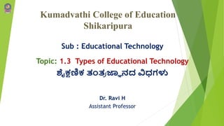 Kumadvathi College of Education
Shikaripura
Sub : Educational Technology
Topic: 1.3 Types of Educational Technology
ಶೈಕ್ಷಣಿಕ ತಂತ್
ರ ಜ್ಞಾ ನದ ವಿಧಗಳು
Dr. Ravi H
Assistant Professor
 