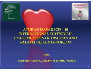ATURAN DASAR ICD – 10
INTERNATIONAL STATISTICAL
CLASSIFICATION OF DISEASES AND
RELATED HEALTH PROBLEM
Oleh :
Teguh Redy Senjaya, A.Md.PK, SST.RMIK., M.Mkes
 