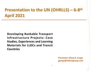 Presentation to the UN (OHRLLS) – 6-8th
April 2021
1
Presenter: Glory K. Jonga
gjonga@atharigroup.com
Developing Bankable Transport
Infrastructure Projects: Case
Studies, Experiences and Learning
Materials for LLDCs and Transit
Countries
 