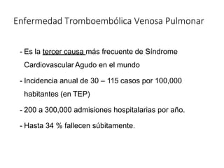 Enfermedad Tromboembólica Venosa Pulmonar
- Es la tercer causa más frecuente de Síndrome
Cardiovascular Agudo en el mundo
- Incidencia anual de 30 – 115 casos por 100,000
habitantes (en TEP)
- 200 a 300,000 admisiones hospitalarias por año.
- Hasta 34 % fallecen súbitamente.
 