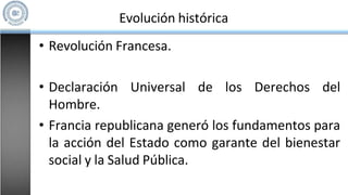 Evolución histórica
• Revolución Francesa.
• Declaración Universal de los Derechos del
Hombre.
• Francia republicana generó los fundamentos para
la acción del Estado como garante del bienestar
social y la Salud Pública.
 