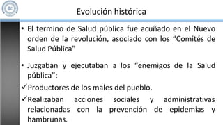 • El termino de Salud pública fue acuñado en el Nuevo
orden de la revolución, asociado con los “Comités de
Salud Pública”
• Juzgaban y ejecutaban a los “enemigos de la Salud
pública”:
Productores de los males del pueblo.
acciones
con la
sociales y administrativas
prevención de epidemias y
Realizaban
relacionadas
hambrunas.
Evolución histórica
 