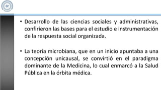 • Desarrollo de las ciencias sociales y administrativas,
confirieron las bases para el estudio e instrumentación
de la respuesta social organizada.
• La teoría microbiana, que en un inicio apuntaba a una
concepción unicausal, se convirtió en el paradigma
dominante de la Medicina, lo cual enmarcó a la Salud
Pública en la órbita médica.
 