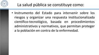 La salud pública se constituye como:
• Instrumento del Estado para intervenir sobre los
riesgos y organizar una respuesta institucionalizada
científico-tecnológico, basada en procedimientos
administrativos y normativos, que permitan proteger
a la población en contra de la enfermedad.
 