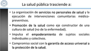 La salud pública trasciende a:
• La organización de servicios no personales de salud y la
ejecución de intervenciones comunitarias médico-
preventivas.
• Promoción de la salud como eje constructor de una
cultura de salud (no de la enfermedad).
• Impulsa el empoderamiento de sujetos sociales
individuales y colectivos.
• Compromiso social con la garantía de acceso universal a
la protección de la salud.
 