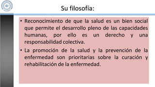 Su filosofía:
• Reconocimiento de que la salud es un bien social
que permite el desarrollo pleno de las capacidades
humanas, por ello es un derecho y una
responsabilidad colectiva.
• La promoción de la salud y la prevención de la
enfermedad son prioritarias sobre la curación y
rehabilitación de la enfermedad.
 