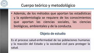 Cuerpo teórico y metodológico
• Además, de los métodos que aportan las estadísticas
y la epidemiología se requiere de los conocimientos
que aportan las ciencias sociales, las ciencias
biológicas, ambientales y de la conducta.
Objeto de estudio
Es el proceso salud-enfermedad de las poblaciones humanas
y la reacción del Estado y la sociedad civil para proteger la
salud.
 