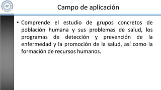 Campo de aplicación
• Comprende el estudio de grupos concretos de
población humana y sus problemas de salud, los
programas de detección y prevención de la
enfermedad y la promoción de la salud, así como la
formación de recursos humanos.
 