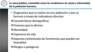 La salud pública, entendida como las condiciones de salud y enfermedad
de la población humana:
• Diagnostico que se realiza en una población y que se
formula a través de indicadores directos:
Características demográficas
Procesos que la afectan
Mortalidad
Esperanza de vida
Aspectos contextuales de fenómenos que pueden ser
favorables
Riesgos o patógenos
 