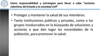 Como responsabilidad y estrategias para llevar a cabo “acciones
colectivas del Estado y la sociedad civil”
• Proteger y mantener la salud de sus miembros.
• Tanto instituciones públicas y privadas, como a los
grupos involucrados en la búsqueda de soluciones y
acciones a que dan lugar las necesidades de la
población, para promover la salud.
 