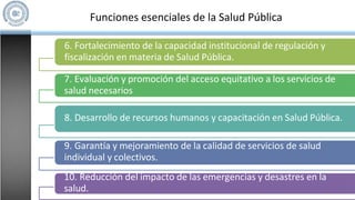 Funciones esenciales de la Salud Pública
6. Fortalecimiento de la capacidad institucional de regulación y
fiscalización en materia de Salud Pública.
7. Evaluación y promoción del acceso equitativo a los servicios de
salud necesarios
8. Desarrollo de recursos humanos y capacitación en Salud Pública.
9. Garantía y mejoramiento de la calidad de servicios de salud
individual y colectivos.
10. Reducción del impacto de las emergencias y desastres en la
salud.
 