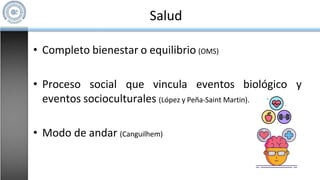 Salud
• Completo bienestar o equilibrio (OMS)
• Proceso social que vincula eventos biológico y
eventos socioculturales (López y Peña-Saint Martin).
• Modo de andar (Canguilhem)
 
