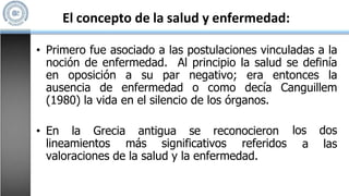 El concepto de la salud y enfermedad:
• Primero fue asociado a las postulaciones vinculadas a la
noción de enfermedad. Al principio la salud se definía
en oposición a su par negativo; era entonces la
ausencia de enfermedad o como decía Canguillem
(1980) la vida en el silencio de los órganos.
• En la Grecia antigua se reconocieron
lineamientos más significativos referidos
los dos
a las
valoraciones de la salud y la enfermedad.
 