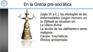 En la Grecia pre-socrática
(siglo VI a.C.) las etiologías de las
enfermedades (según Homero en
la Odisea) se situaban en:
La cólera divina
La acción de los daímones o seres
malignos
Causas traumáticas
Efectos ambientales
 
