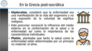 • Hipócrates, consideró que la enfermedad era
una manifestación de la vida del organismo y no
una expresión de la voluntad de espíritus
malignos.
• Este precursor reconoció la influencia del medio
externo en la conformación de la salud y la
enfermedad así como la importancia de las
características individuales.
• Platón, planteaba que tanto la salud como la
enfermedad están determinadas por un principio
no material: el alma.
En la Grecia post-socrática
 