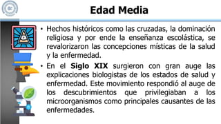 • Hechos históricos como las cruzadas, la dominación
religiosa y por ende la enseñanza escolástica, se
revalorizaron las concepciones místicas de la salud
y la enfermedad.
• En el Siglo XIX surgieron con gran auge las
explicaciones biologistas de los estados de salud y
enfermedad. Este movimiento respondió al auge de
los descubrimientos que privilegiaban a los
microorganismos como principales causantes de las
enfermedades.
Edad Media
 