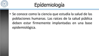 • Se conoce como la ciencia que estudia la salud de las
poblaciones humanas. Las raíces de la salud pública
deben estar firmemente implantadas en una base
epidemiológica.
Epídemiología
 
