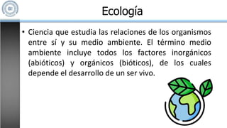 • Ciencia que estudia las relaciones de los organismos
entre sí y su medio ambiente. El término medio
ambiente incluye todos los factores inorgánicos
(abióticos) y orgánicos (bióticos), de los cuales
depende el desarrollo de un ser vivo.
Ecología
 