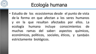 • Estudio de los ecosistemas desde el punto de vista
de la forma en que afectan a los seres humanos
que resultan afectados por ellos. La
de
y en la
ecología
muchas ramas del
humana incluye conocimientos
saber: aspectos químicos,
también
económicos, políticos, sociales, éticos, y
estrictamente biológicos.
Ecología humana
 