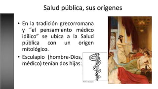 Salud pública, sus orígenes
• En la tradición grecorromana
y “el pensamiento médico
idílico” se ubica a la Salud
pública con un origen
mitológico.
• Esculapio (hombre-Dios,
médico) tenían dos hijas:
 