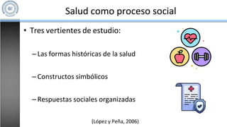 Salud como proceso social
• Tres vertientes de estudio:
–Las formas históricas de la salud
–Constructos simbólicos
–Respuestas sociales organizadas
(López y Peña, 2006)
 
