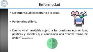 Enfermedad
• No tener salud; lo contrario a la salud.
• Perder el equilibrio.
• Evento vital inevitable sujeto a las presiones económicas,
políticas y sociales que condiciona una “nueva forma de
andar” (Canguilhem).
 