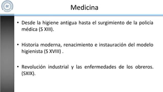 Medicina
• Desde la higiene antigua hasta el surgimiento de la policía
médica (S XIII).
• Historia moderna, renacimiento e instauración del modelo
higienista (S XVIII) .
• Revolución industrial y las enfermedades de los obreros.
(SXIX).
 