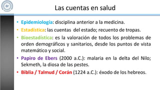 Las cuentas en salud
• Epidemiología: disciplina anterior a la medicina.
• Estadística: las cuentas del estado; recuento de tropas.
• Bioestadística: es la valoración de todos los problemas de
orden demográficos y sanitarios, desde los puntos de vista
matemático y social.
• Papiro de Ebers (2000 a.C.): malaria en la delta del Nilo;
Sekmeth, la diosa de las pestes.
• Biblia / Talmud / Corán (1224 a.C.): éxodo de los hebreos.
 