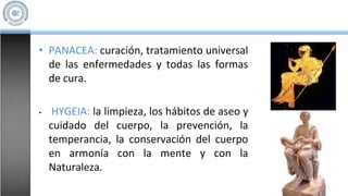 • PANACEA: curación, tratamiento universal
de las enfermedades y todas las formas
de cura.
• HYGEIA: la limpieza, los hábitos de aseo y
cuidado del cuerpo, la prevención, la
temperancia, la conservación del cuerpo
en armonía con la mente y con la
Naturaleza.
 