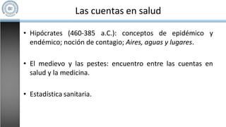 Las cuentas en salud
• Hipócrates (460-385 a.C.): conceptos de epidémico y
endémico; noción de contagio; Aires, aguas y lugares.
• El medievo y las pestes: encuentro entre las cuentas en
salud y la medicina.
• Estadística sanitaria.
 