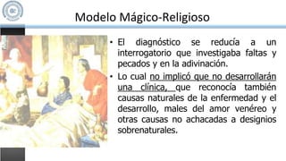 Modelo Mágico-Religioso
• El diagnóstico se reducía a un
interrogatorio que investigaba faltas y
pecados y en la adivinación.
• Lo cual no implicó que no desarrollarán
una clínica, que reconocía también
causas naturales de la enfermedad y el
desarrollo, males del amor venéreo y
otras causas no achacadas a designios
sobrenaturales.
 