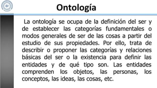 Ontología
La ontología se ocupa de la definición del ser y
de establecer las categorías fundamentales o
modos generales de ser de las cosas a partir del
estudio de sus propiedades. Por ello, trata de
describir o proponer las categorías y relaciones
básicas del ser o la existencia para definir las
entidades y
comprenden
de qué tipo
los objetos,
son. Las entidades
las personas, los
conceptos, las ideas, las cosas, etc.
 