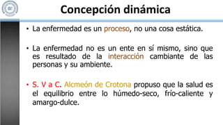 Concepción dinámica
• La enfermedad es un proceso, no una cosa estática.
• La enfermedad no es un ente en sí mismo, sino que
es resultado de la interacción cambiante de las
personas y su ambiente.
• S. V a C. Alcmeón de Crotona propuso que la salud es
el equilibrio entre lo húmedo-seco, frío-caliente y
amargo-dulce.
 