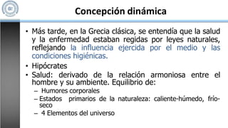 Concepción dinámica
• Más tarde, en la Grecia clásica, se entendía que la salud
y la enfermedad estaban regidas por leyes naturales,
reflejando la influencia ejercida por el medio y las
condiciones higiénicas.
• Hipócrates
• Salud: derivado de la relación armoniosa entre el
hombre y su ambiente. Equilibrio de:
– Humores corporales
– Estados primarios de la naturaleza: caliente-húmedo, frío-
seco
– 4 Elementos del universo
 