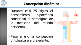 Concepción dinámica
• Durante casi 25 siglos el
pensamiento hipocrático
constituyó el paradigma de
la medicina del mundo
occidental.
• Pese a ello la concepción
ontológica era prevalente.
 