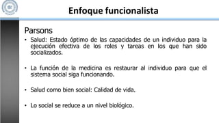 Enfoque funcionalista
Parsons
• Salud: Estado óptimo de las capacidades de un individuo para la
ejecución efectiva de los roles y tareas en los que han sido
socializados.
• La función de la medicina es restaurar al individuo para que el
sistema social siga funcionando.
• Salud como bien social: Calidad de vida.
• Lo social se reduce a un nivel biológico.
 