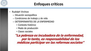 Enfoques críticos
• Rudolph Virchow
– Situación sociopolítica
– Condiciones de trabajo y de vida
– DETERMINANTES DE LA ENFERMEDAD
• Contexto histórico
• Modo de producción
• Clases sociales
“La pobreza es incubadora de la enfermedad,
por lo tanto, es responsabilidad de los
médicos participar en las reformas sociales”
 