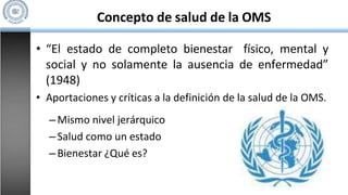 Concepto de salud de la OMS
• “El estado de completo bienestar físico, mental y
social y no solamente la ausencia de enfermedad”
(1948)
• Aportaciones y críticas a la definición de la salud de la OMS.
–Mismo nivel jerárquico
–Salud como un estado
–Bienestar ¿Qué es?
 