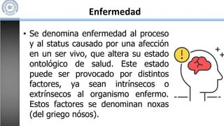 Enfermedad
• Se denomina enfermedad al proceso
y al status causado por una afección
en un ser vivo, que altera su estado
ontológico de salud. Este estado
puede ser provocado por distintos
factores, ya sean intrínsecos o
extrínsecos al organismo enfermo.
Estos factores se denominan noxas
(del griego nósos).
 