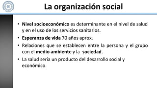 La organización social
• Nivel socioeconómico es determinante en el nivel de salud
y en el uso de los servicios sanitarios.
• Esperanza de vida 70 años aprox.
• Relaciones que se establecen entre la persona y el grupo
con el medio ambiente y la sociedad.
• La salud sería un producto del desarrollo social y
económico.
 