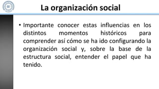 La organización social
• Importante conocer estas influencias en los
distintos momentos históricos para
comprender así cómo se ha ido configurando la
organización social y, sobre la base de la
estructura social, entender el papel que ha
tenido.
 