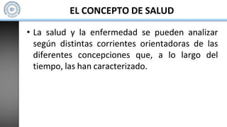 EL CONCEPTO DE SALUD
• La salud y la enfermedad se pueden analizar
según distintas corrientes orientadoras de las
diferentes concepciones que, a lo largo del
tiempo, las han caracterizado.
 