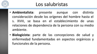 Los salubristas
• Ambientalista: presente aunque con distinta
consideración desde los orígenes del hombre hasta el
s. XVIII, se basa en el establecimiento de unas
relaciones de dependencia de la persona con su medio
ambiente.
• Biologicista: parte de las concepciones de salud y
enfermedad fundamentadas en aspectos orgánicos y
funcionales de la persona.
 