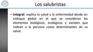 Los salubristas
• Integral: explica la salud y la enfermedad desde un
elementos biológicos, ecológicos y sociales
enfoque global en el que se consideran los
que
rodean a la persona como determinantes de su
salud.
 