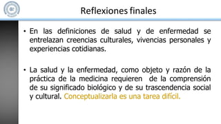 Reflexiones finales
• En las definiciones de salud y de enfermedad se
entrelazan creencias culturales, vivencias personales y
experiencias cotidianas.
• La salud y la enfermedad, como objeto y razón de la
práctica de la medicina requieren de la comprensión
de su significado biológico y de su trascendencia social
y cultural. Conceptualizarla es una tarea difícil.
 