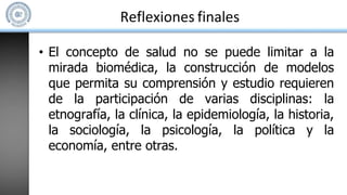 Reflexiones finales
• El concepto de salud no se puede limitar a la
mirada biomédica, la construcción de modelos
que permita su comprensión y estudio requieren
de la participación de varias disciplinas: la
etnografía, la clínica, la epidemiología, la historia,
la sociología, la psicología, la política y la
economía, entre otras.
 