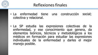Reflexiones finales
social;
• La enfermedad tiene una construcción
colectiva y relacional.
• La SP estudia las expresiones colectivas de la
enfermedad, y ese conocimiento que genera, da
elementos teóricos, técnicos y metodológicos a los
médicos en formación para estudiar las expresiones
individuales de la enfermedad y darles el mejor
manejo posible.
 