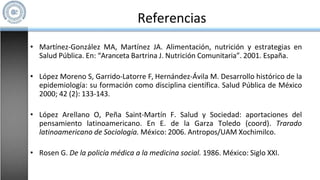 Referencias
• Martínez-González MA, Martínez JA. Alimentación, nutrición y estrategias en
Salud Pública. En: “Aranceta Bartrina J. Nutrición Comunitaria”. 2001. España.
• López Moreno S, Garrido-Latorre F, Hernández-Ávila M. Desarrollo histórico de la
epidemiología: su formación como disciplina científica. Salud Pública de México
2000; 42 (2): 133-143.
• López Arellano O, Peña Saint-Martín F. Salud y Sociedad: aportaciones del
pensamiento latinoamericano. En E. de la Garza Toledo (coord). Trarado
latinoamericano de Sociología. México: 2006. Antropos/UAM Xochimilco.
• Rosen G. De la policía médica a la medicina social. 1986. México: Siglo XXI.
 