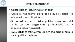 • George Rosen (salubrista historiador)
Ubica al nacimiento de la salud pública hacia los
albores de las civilizaciones.
Se consolida como doctrina, política y practica social
a la par del surgimiento y desarrollo de la
industrialización mundial.
1750-1850 constituyeron un periodo crucial para la
salud publica moderna.
Evolución histórica
 